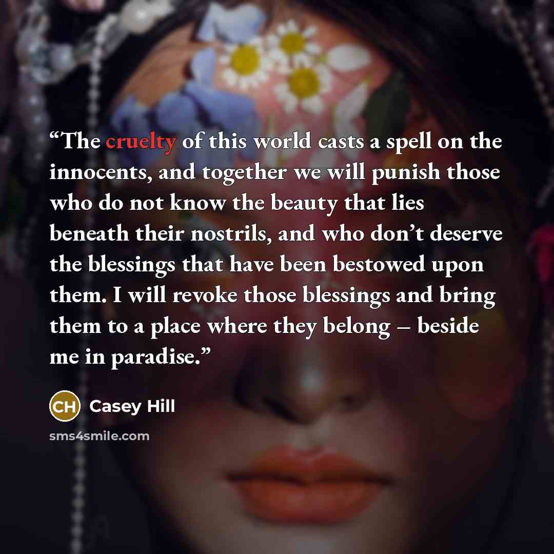 “The cruelty of this world casts a spell on the innocents, and together we will punish those who do not know the beauty that lies beneath their nostrils, and who don’t deserve the blessings that have been bestowed upon them. I will revoke those blessings and bring them to a place where they belong…” quote by Casey Hill