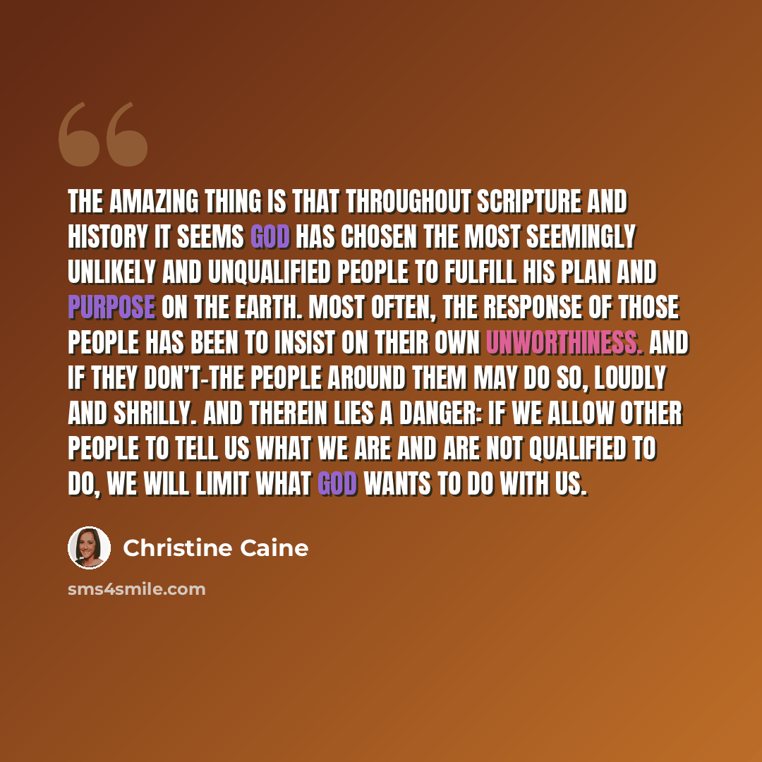 “The amazing thing is that throughout Scripture and history it seems God has chosen the most seemingly unlikely and unqualified people to fulfill his plan and purpose on the earth. Most often, the response of those people has been to insist on their own unworthiness. And if they don’t-the people…” quote by Christine Caine