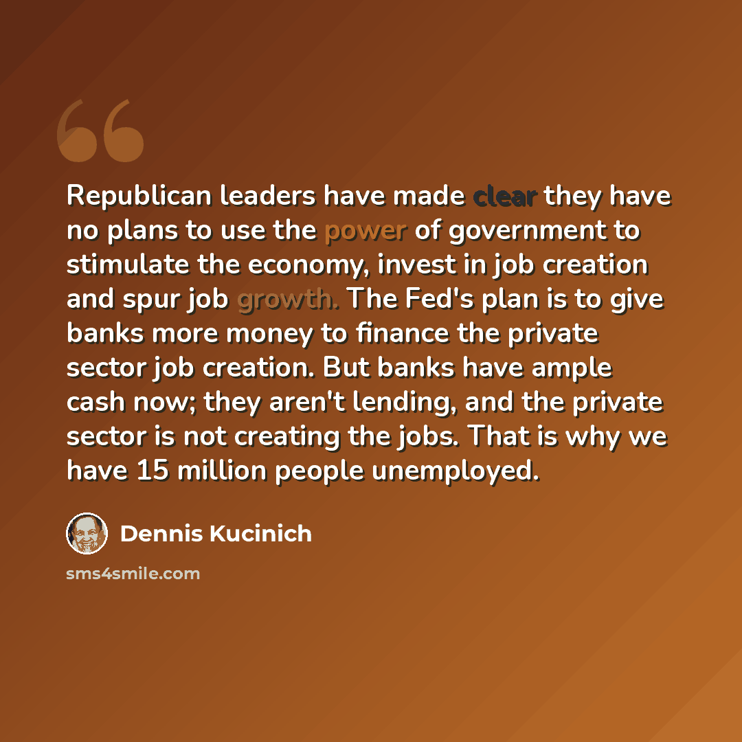 “Republican leaders have made clear they have no plans to use the power of government to stimulate the economy, invest in job creation and spur job growth. The Fed's plan is to give banks more money to finance the private sector job creation. But banks have ample cash now; they aren't lending, and…” quote by Dennis Kucinich