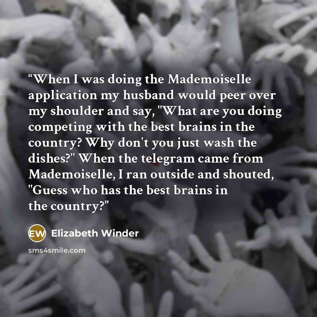 “When I was doing the Mademoiselle application my husband would peer over my shoulder and say, "What are you doing competing with the best brains in the country? Why don't you just wash the dishes?" When the telegram came from Mademoiselle, I ran outside and shouted, "Guess who has the best brains…” quote by Elizabeth Winder