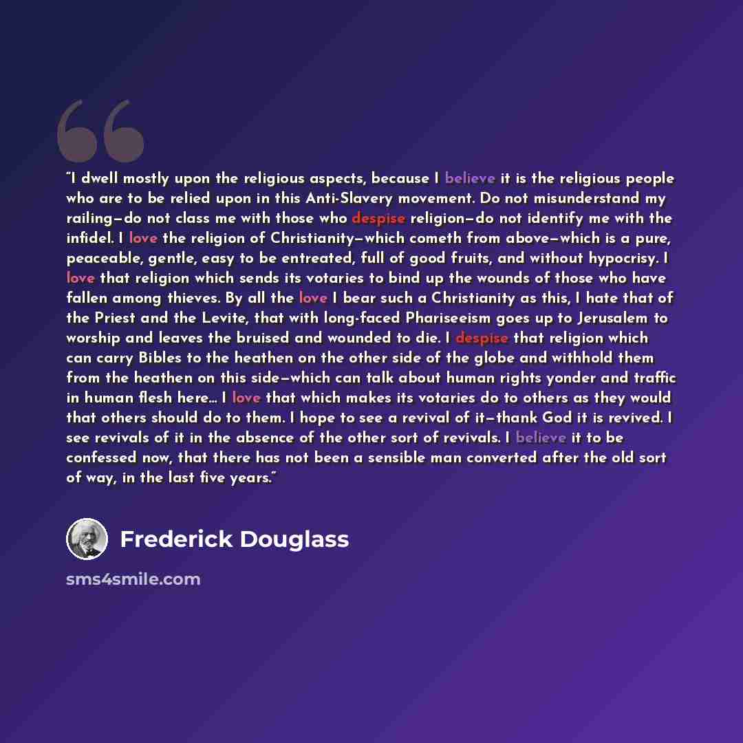 “I dwell mostly upon the religious aspects, because I believe it is the religious people who are to be relied upon in this Anti-Slavery movement. Do not misunderstand my railing—do not class me with those who despise religion—do not identify me with the infidel. I love the religion of…” quote by Frederick Douglass