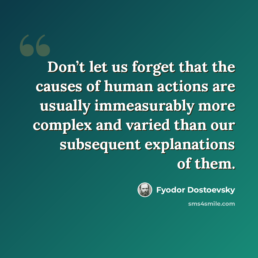 “Don’t let us forget that the causes of human actions are usually immeasurably more complex and varied than our subsequent explanations of them.” quote by Fyodor Dostoevsky
