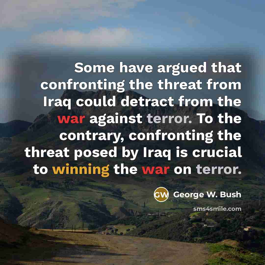 “Some have argued that confronting the threat from Iraq could detract from the war against terror. To the contrary, confronting the threat posed by Iraq is crucial to winning the war on terror.” quote by George W. Bush