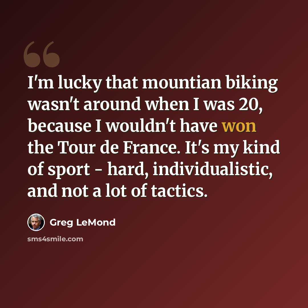 “I'm lucky that mountian biking wasn't around when I was 20, because I wouldn't have won the Tour de France. It's my kind of sport - hard, individualistic, and not a lot of tactics.” quote by Greg LeMond