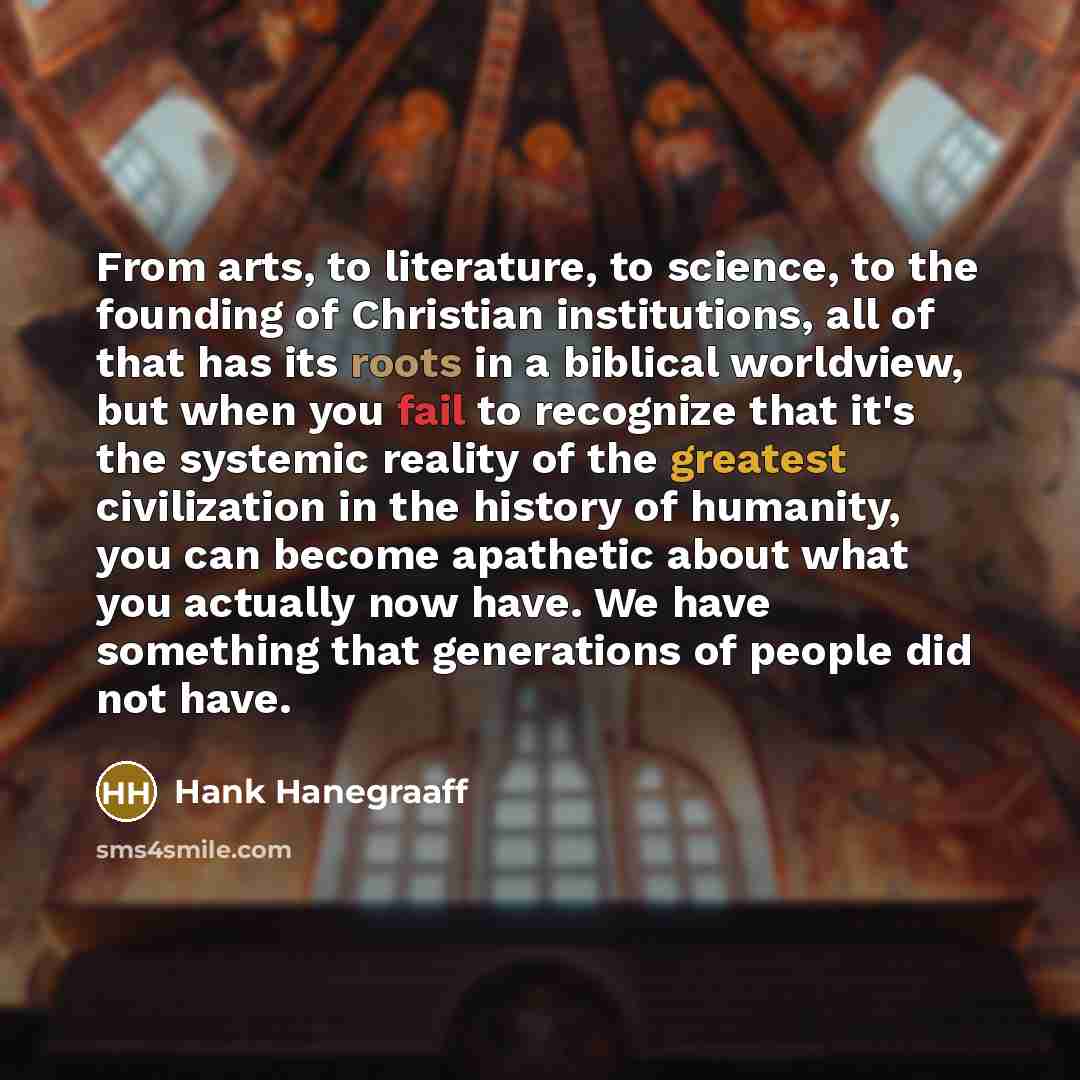“From arts, to literature, to science, to the founding of Christian institutions, all of that has its roots in a biblical worldview, but when you fail to recognize that it's the systemic reality of the greatest civilization in the history of humanity, you can become apathetic about what you…” quote by Hank Hanegraaff