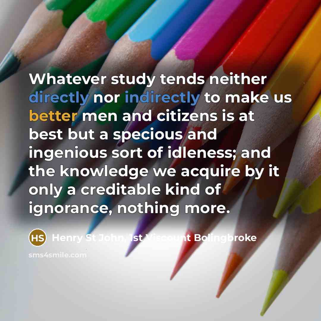 “Whatever study tends neither directly nor indirectly to make us better men and citizens is at best but a specious and ingenious sort of idleness; and the knowledge we acquire by it only a creditable kind of ignorance, nothing more.” quote by Henry St John, 1st Viscount Bolingbroke