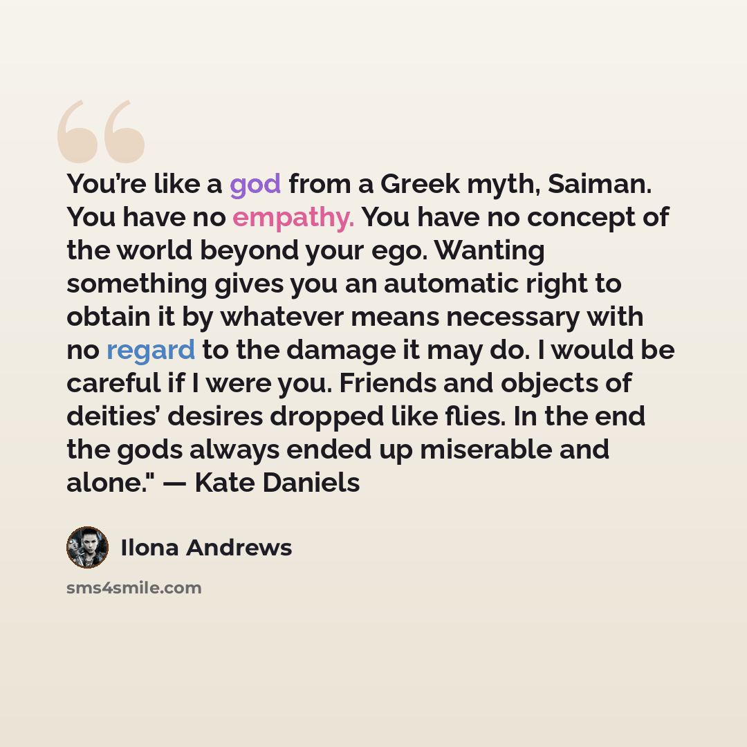 “You’re like a god from a Greek myth, Saiman. You have no empathy. You have no concept of the world beyond your ego. Wanting something gives you an automatic right to obtain it by whatever means necessary with no regard to the damage it may do. I would be careful if I were you. Friends and objects…” quote by Ilona Andrews