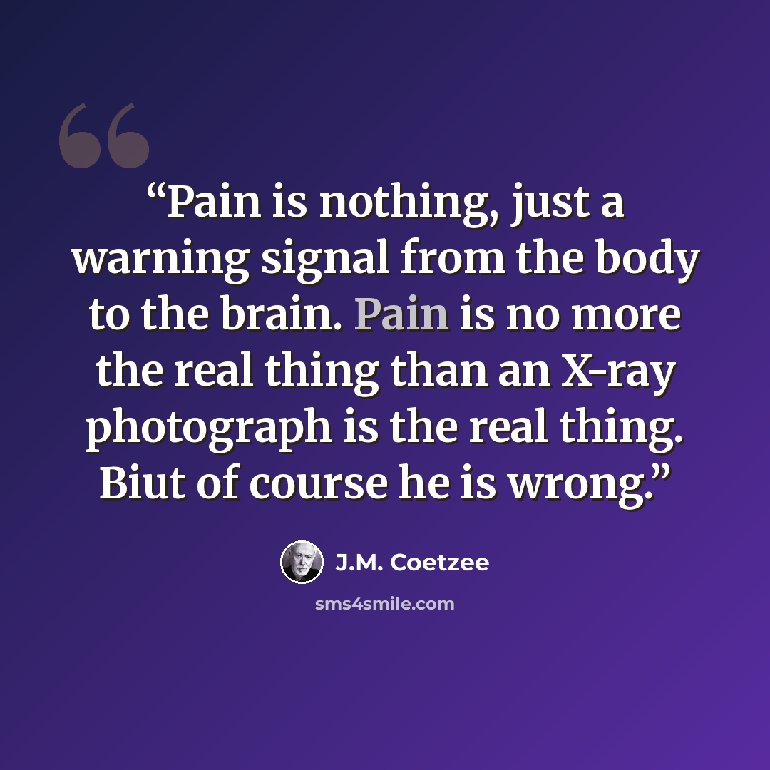 “Pain is nothing, just a warning signal from the body to the brain. Pain is no more the real thing than an X-ray photograph is the real thing. Biut of course he is wrong.” quote by J.M. Coetzee