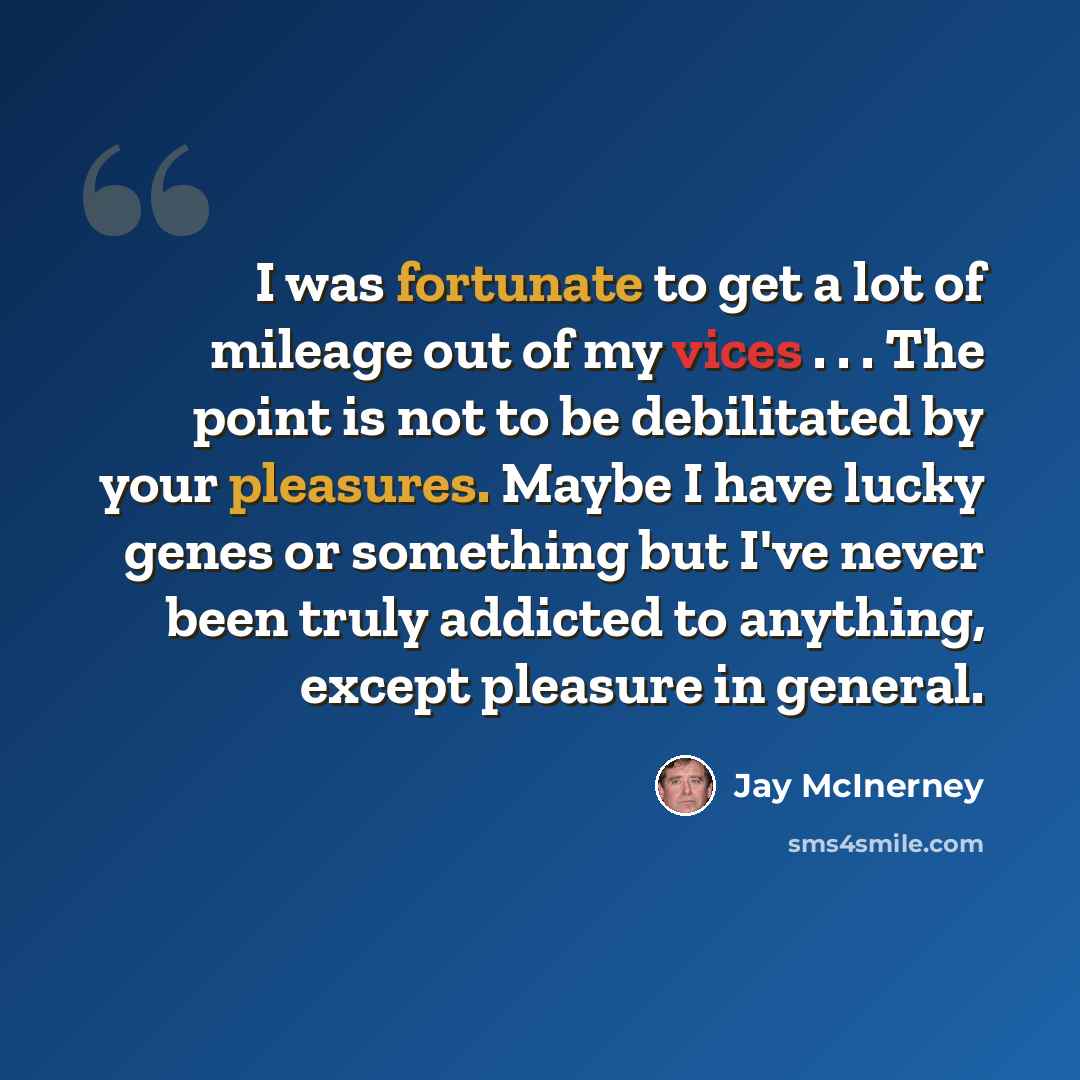 “I was fortunate to get a lot of mileage out of my vices . . . The point is not to be debilitated by your pleasures. Maybe I have lucky genes or something but I've never been truly addicted to anything, except pleasure in general.” quote by Jay McInerney