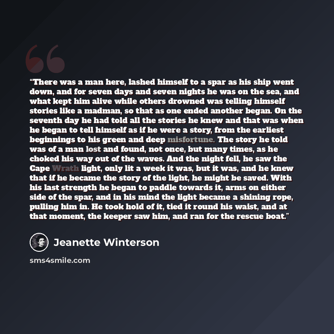 “There was a man here, lashed himself to a spar as his ship went down, and for seven days and seven nights he was on the sea, and what kept him alive while others drowned was telling himself stories like a madman, so that as one ended another began. On the seventh day he had told all the stories he…” quote by Jeanette Winterson
