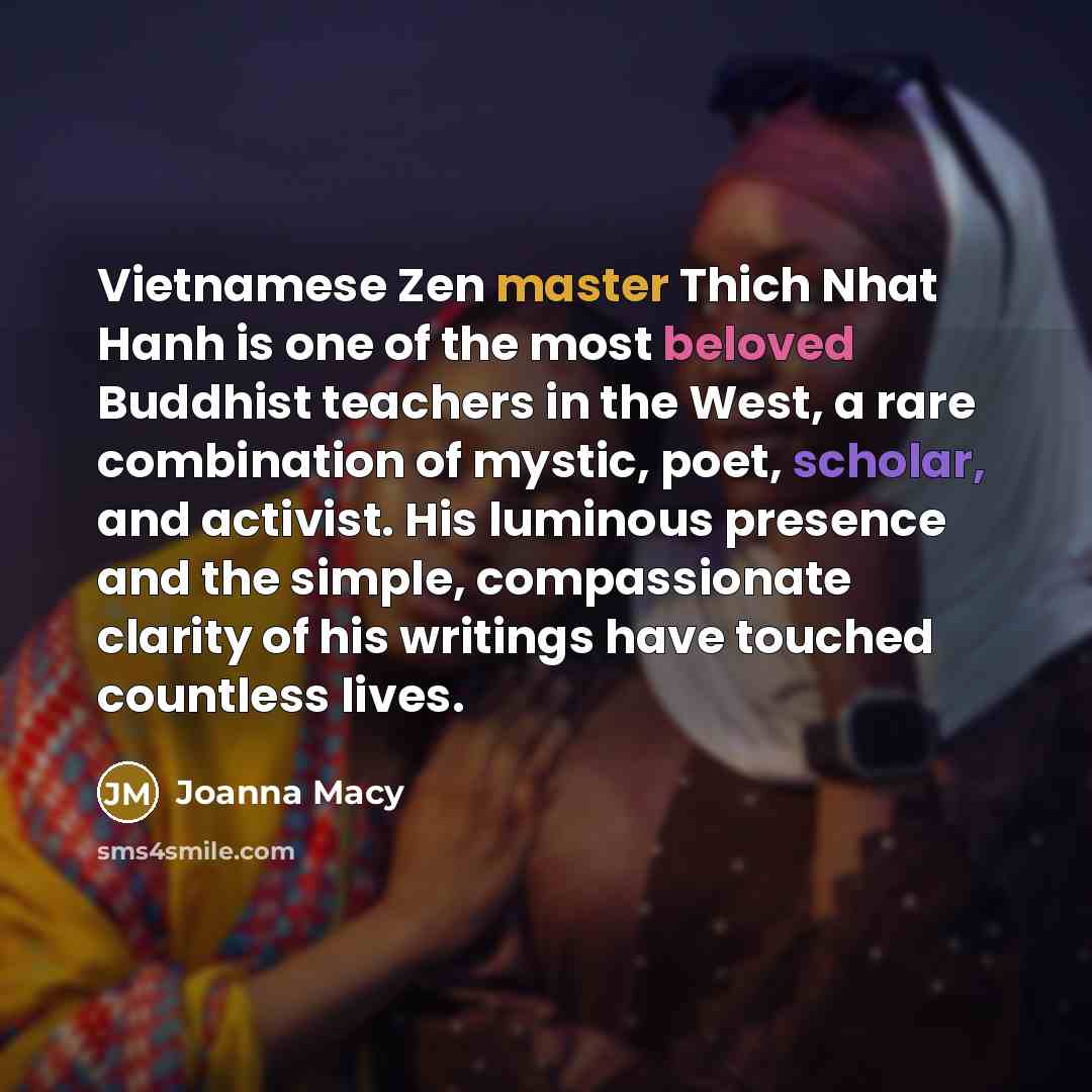 “Vietnamese Zen master Thich Nhat Hanh is one of the most beloved Buddhist teachers in the West, a rare combination of mystic, poet, scholar, and activist. His luminous presence and the simple, compassionate clarity of his writings have touched countless lives.” quote by Joanna Macy
