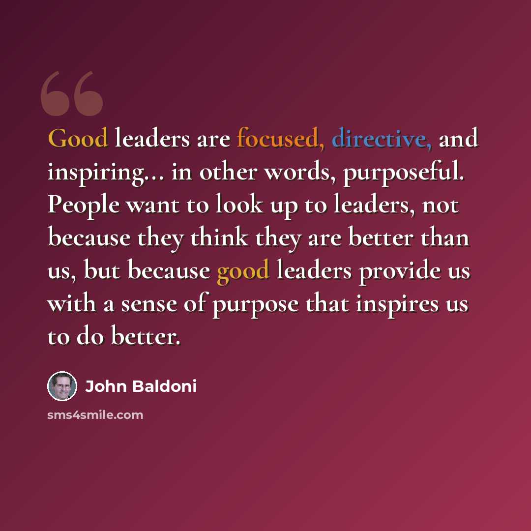 “Good leaders are focused, directive, and inspiring... in other words, purposeful. People want to look up to leaders, not because they think they are better than us, but because good leaders provide us with a sense of purpose that inspires us to do better.” quote by John Baldoni