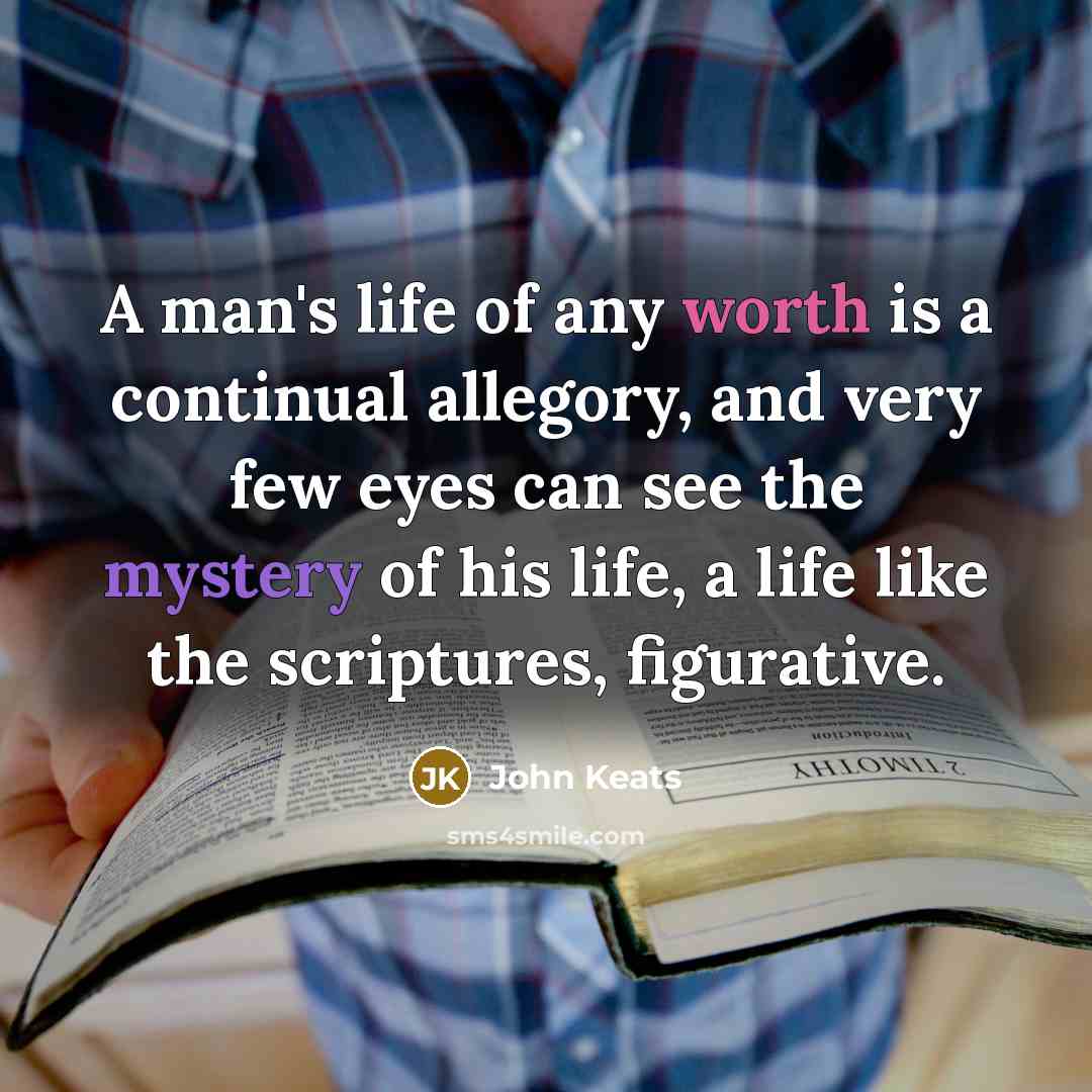 “A man's life of any worth is a continual allegory, and very few eyes can see the mystery of his life, a life like the scriptures, figurative.” quote by John Keats