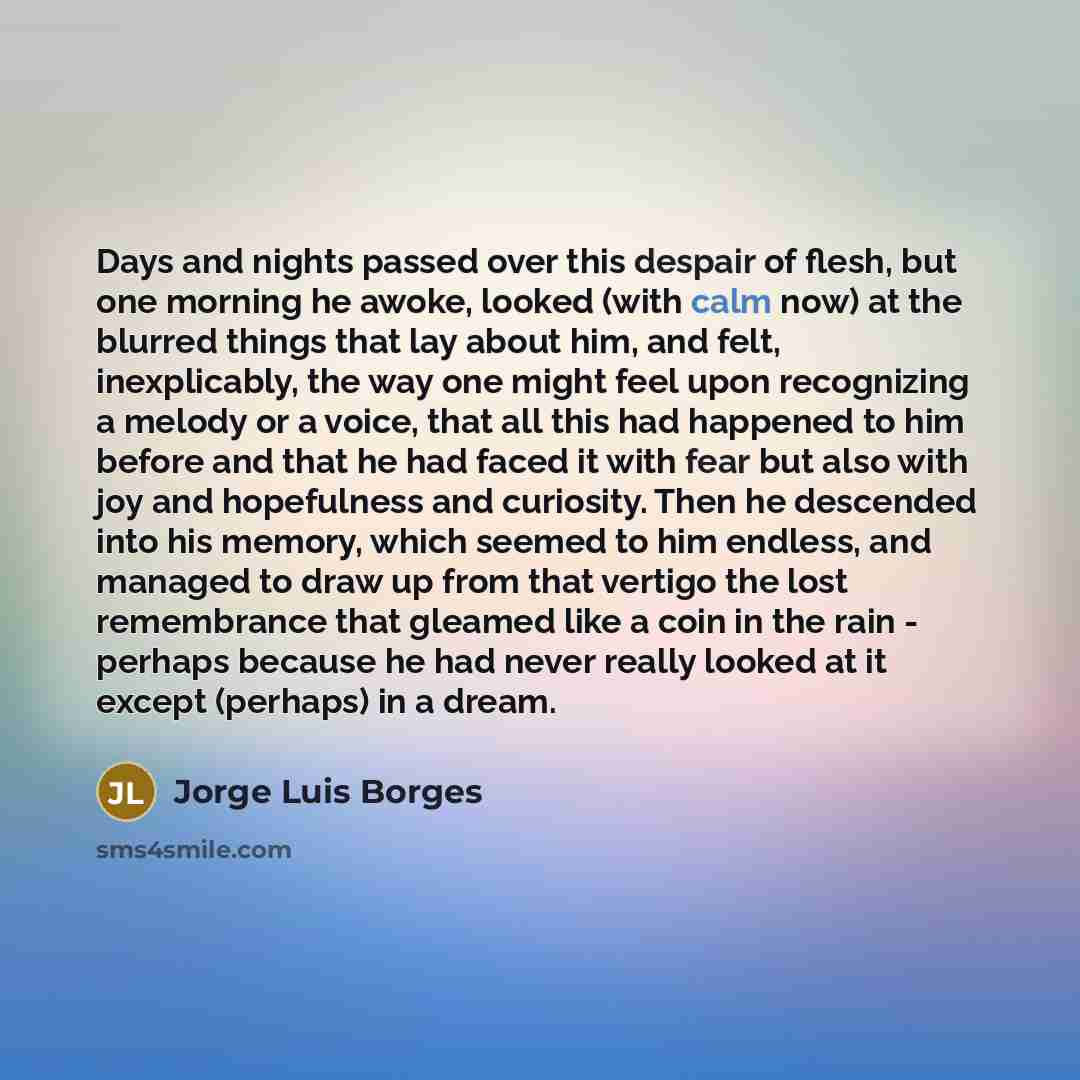 “Days and nights passed over this despair of flesh, but one morning he awoke, looked (with calm now) at the blurred things that lay about him, and felt, inexplicably, the way one might feel upon recognizing a melody or a voice, that all this had happened to him before and that he had faced it with…” quote by Jorge Luis Borges