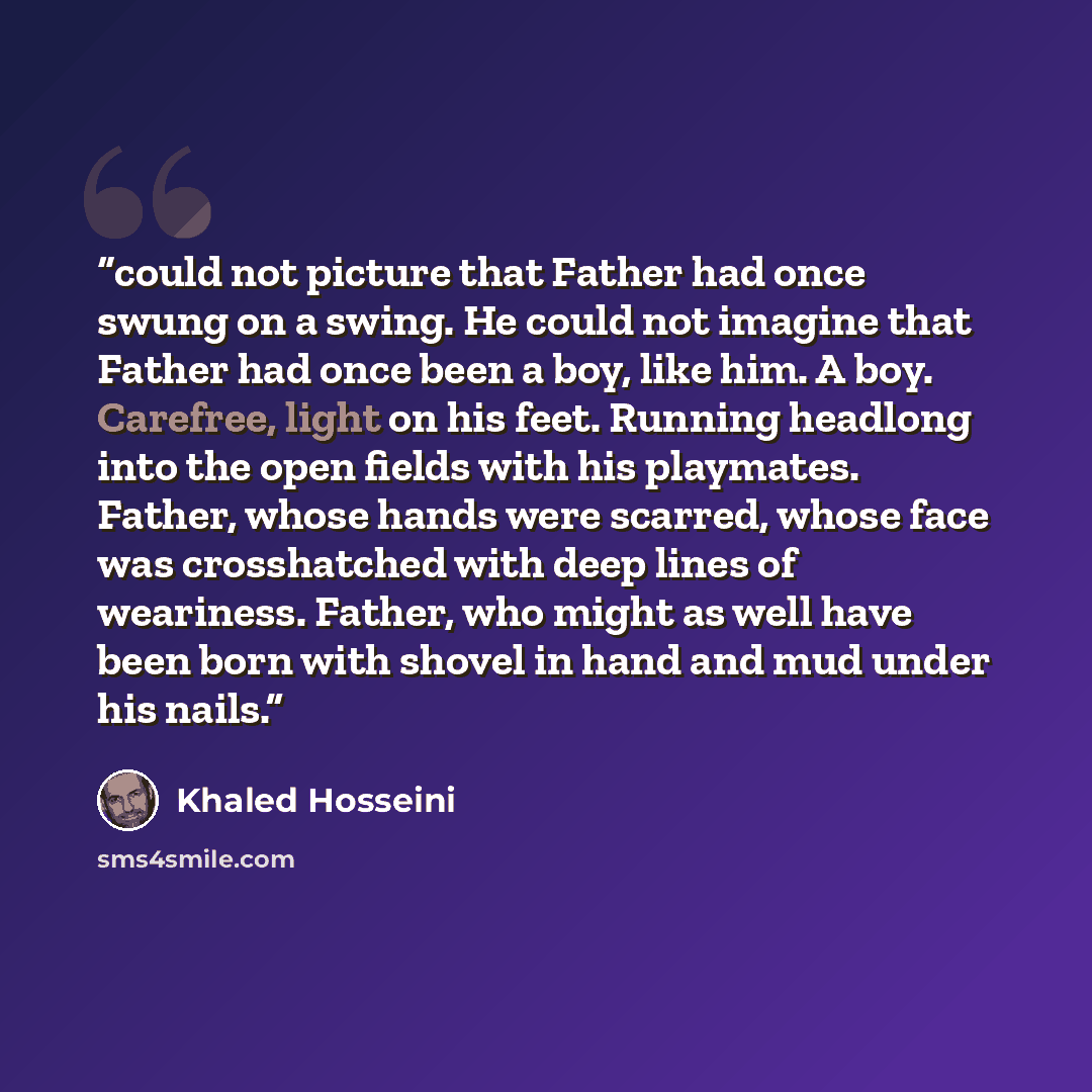 “could not picture that Father had once swung on a swing. He could not imagine that Father had once been a boy, like him. A boy. Carefree, light on his feet. Running headlong into the open fields with his playmates. Father, whose hands were scarred, whose face was crosshatched with deep lines of…” quote by Khaled Hosseini