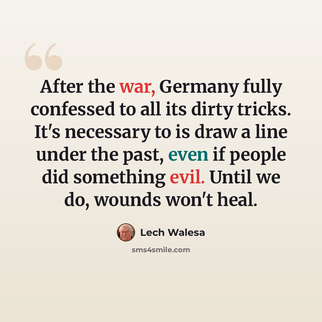 “After the war, Germany fully confessed to all its dirty tricks. It's necessary to is draw a line under the past, even if people did something evil. Until we do, wounds won't heal.” quote by Lech Walesa