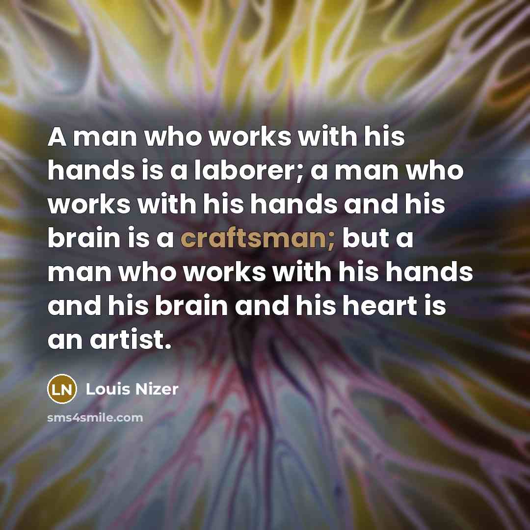 “A man who works with his hands is a laborer; a man who works with his hands and his brain is a craftsman; but a man who works with his hands and his brain and his heart is an artist.” quote by Louis Nizer