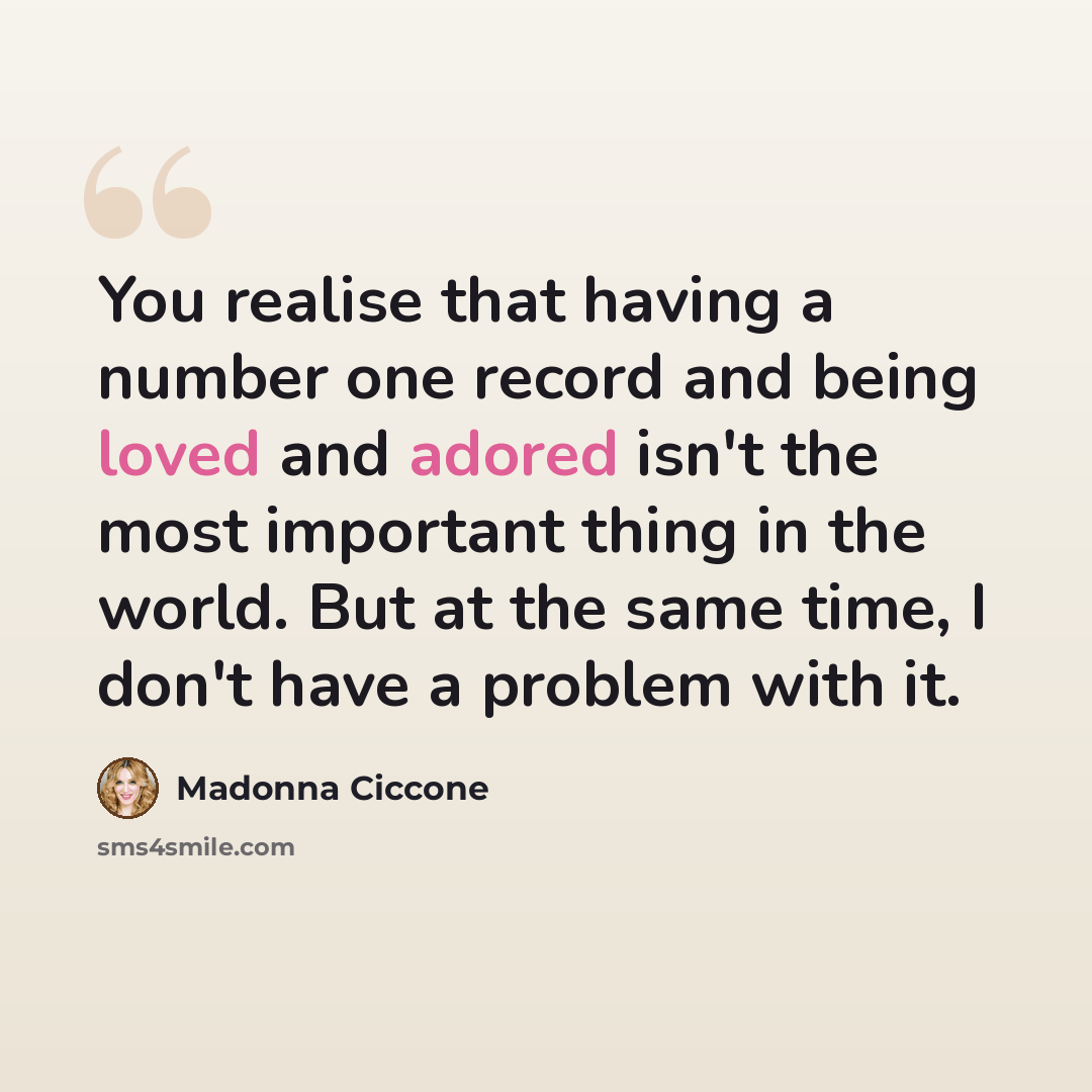 “You realise that having a number one record and being loved and adored isn't the most important thing in the world. But at the same time, I don't have a problem with it.” quote by Madonna Ciccone