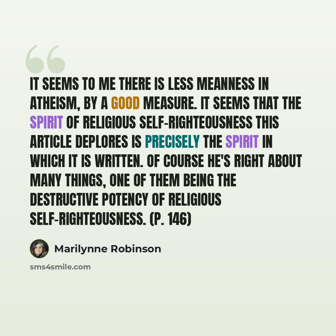 “It seems to me there is less meanness in atheism, by a good measure. It seems that the spirit of religious self-righteousness this article deplores is precisely the spirit in which it is written. Of course he's right about many things, one of them being the destructive potency of religious…” quote by Marilynne Robinson