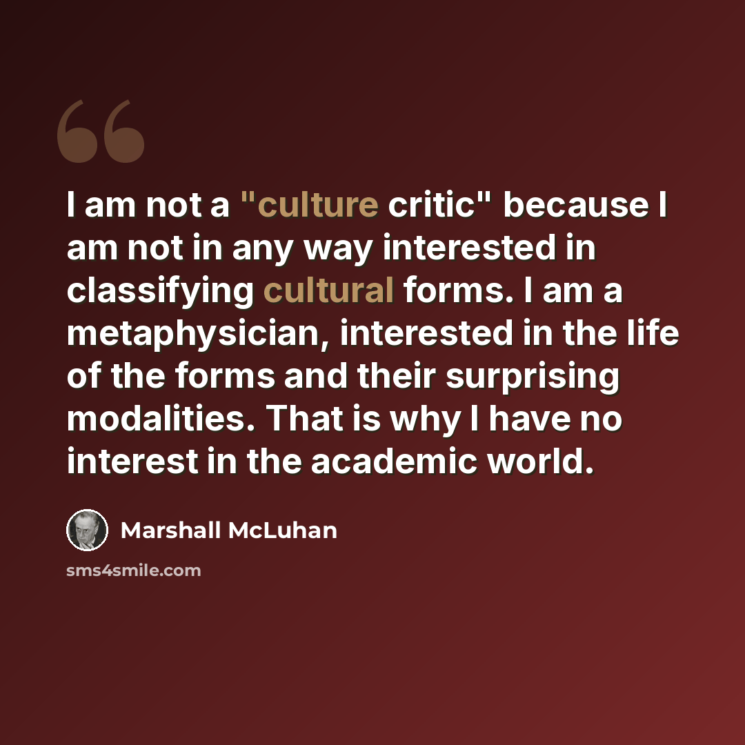 “I am not a "culture critic" because I am not in any way interested in classifying cultural forms. I am a metaphysician, interested in the life of the forms and their surprising modalities. That is why I have no interest in the academic world.” quote by Marshall McLuhan