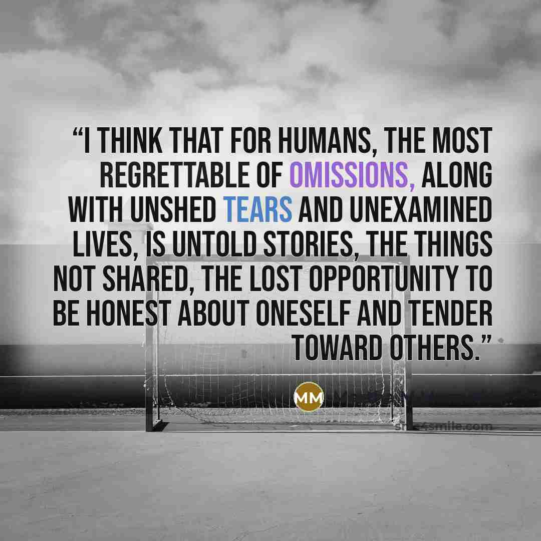 “I think that for humans, the most regrettable of omissions, along with unshed tears and unexamined lives, is untold stories, the things not shared, the lost opportunity to be honest about oneself and tender toward others.” quote by Martha M Moravec