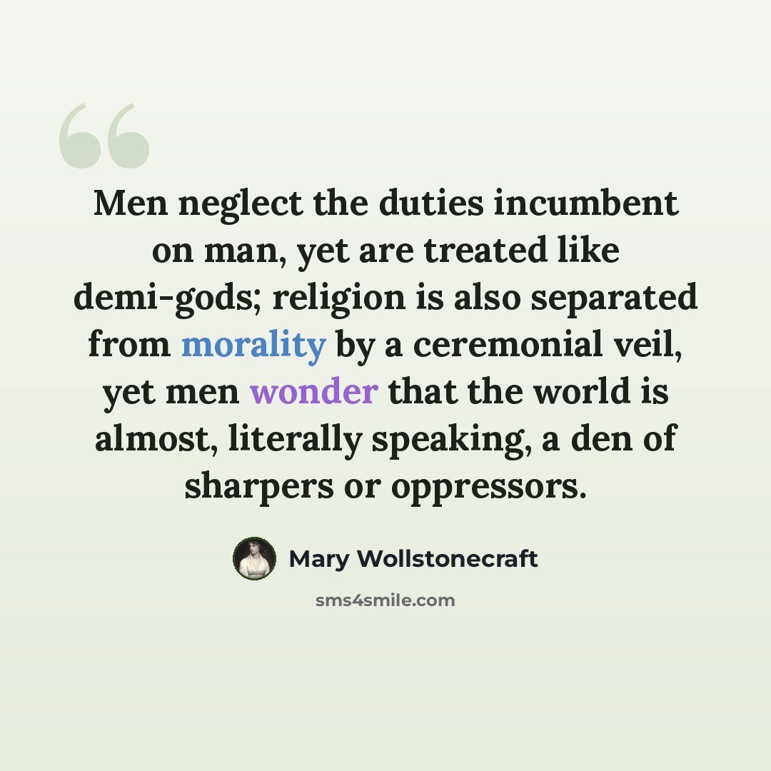 “Men neglect the duties incumbent on man, yet are treated like demi-gods; religion is also separated from morality by a ceremonial veil, yet men wonder that the world is almost, literally speaking, a den of sharpers or oppressors.” quote by Mary Wollstonecraft