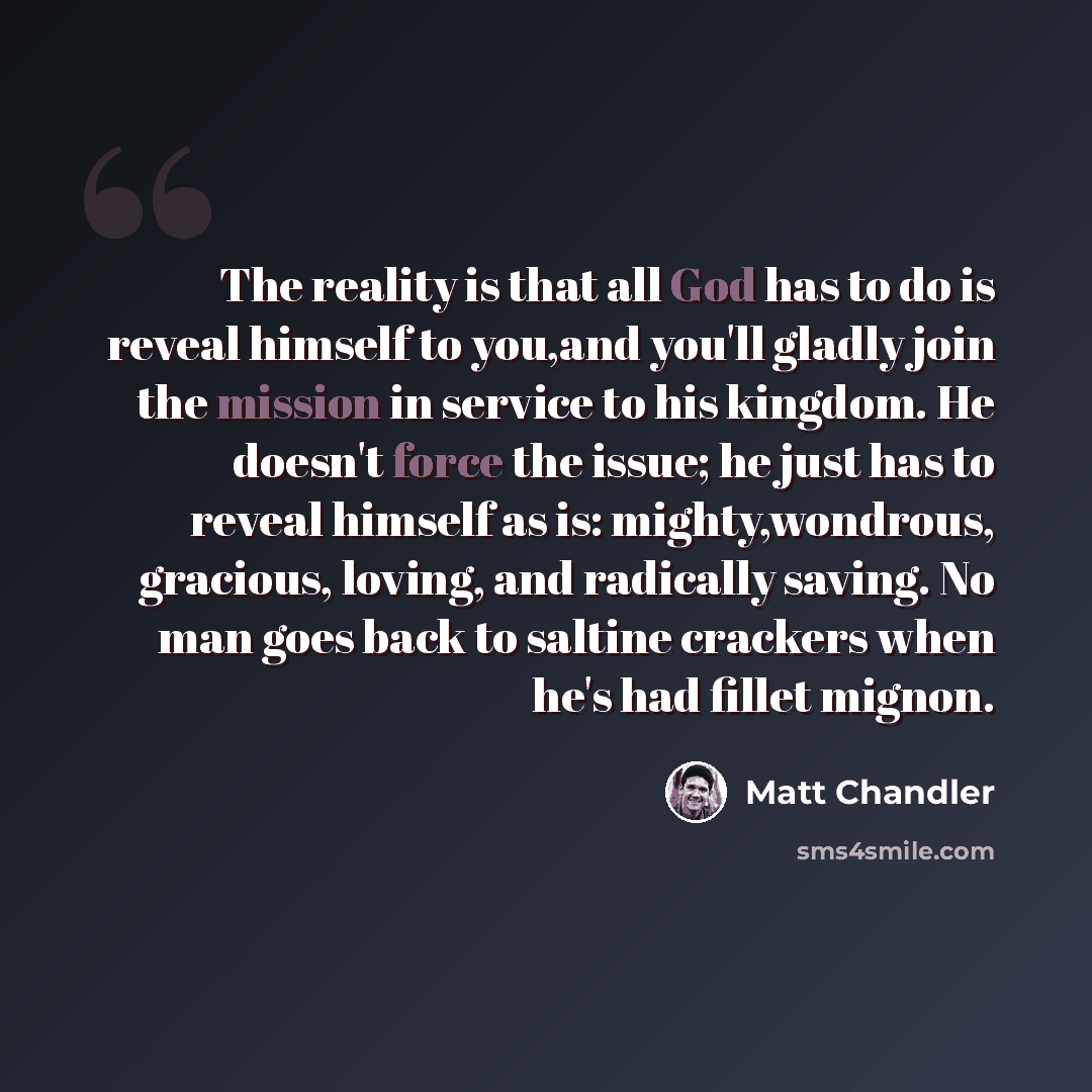 “The reality is that all God has to do is reveal himself to you,and you'll gladly join the mission in service to his kingdom. He doesn't force the issue; he just has to reveal himself as is: mighty,wondrous, gracious, loving, and radically saving. No man goes back to saltine crackers when he's had…” quote by Matt Chandler