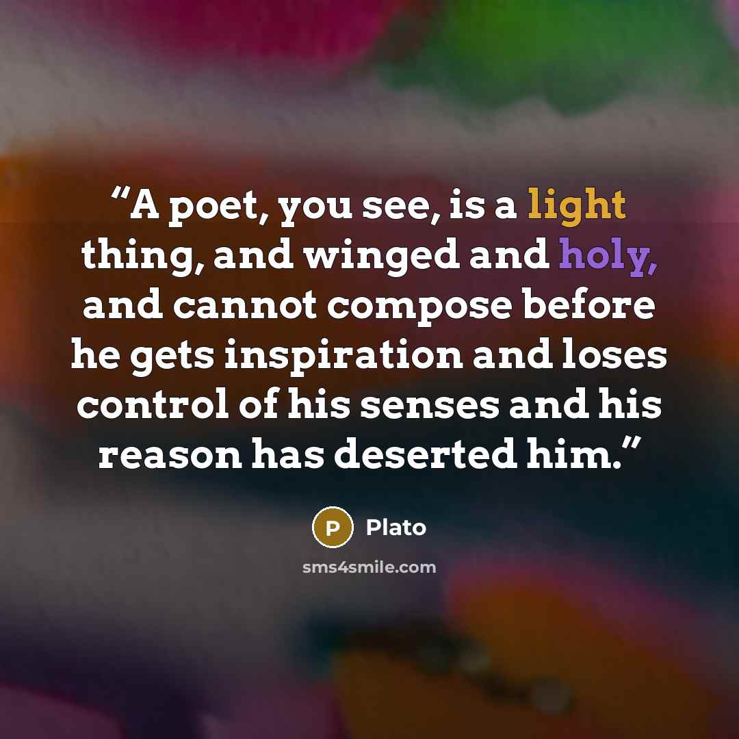 “A poet, you see, is a light thing, and winged and holy, and cannot compose before he gets inspiration and loses control of his senses and his reason has deserted him.” quote by Plato