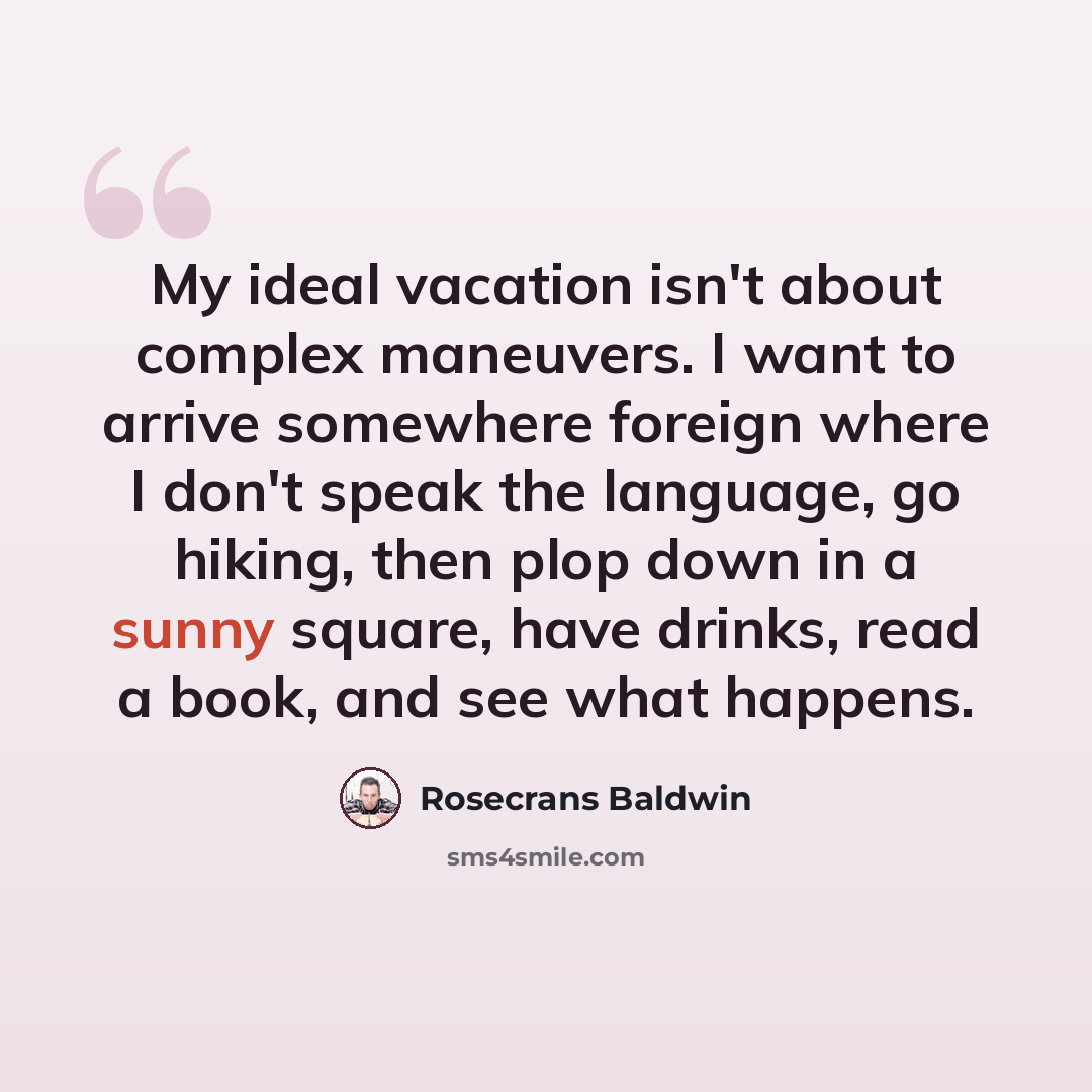 “My ideal vacation isn't about complex maneuvers. I want to arrive somewhere foreign where I don't speak the language, go hiking, then plop down in a sunny square, have drinks, read a book, and see what happens.” quote by Rosecrans Baldwin