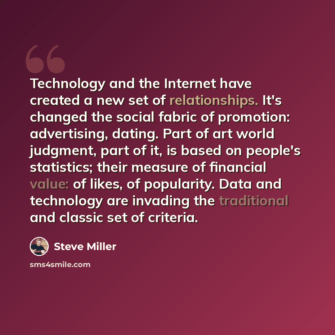 “Technology and the Internet have created a new set of relationships. It's changed the social fabric of promotion: advertising, dating. Part of art world judgment, part of it, is based on people's statistics; their measure of financial value: of likes, of popularity. Data and technology are…” quote by Steve Miller