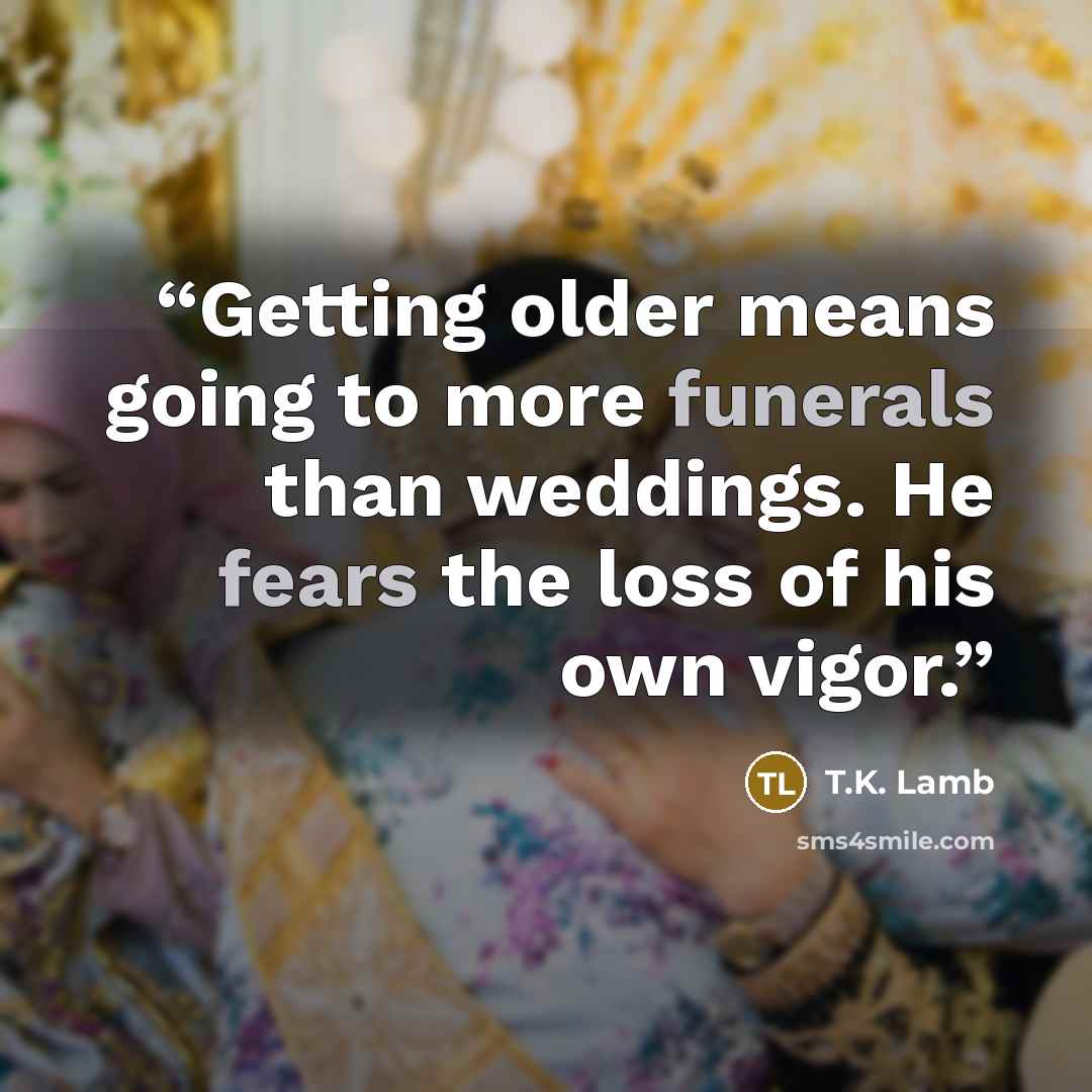 “Getting older means going to more funerals than weddings. He fears the loss of his own vigor.” quote by T.K. Lamb