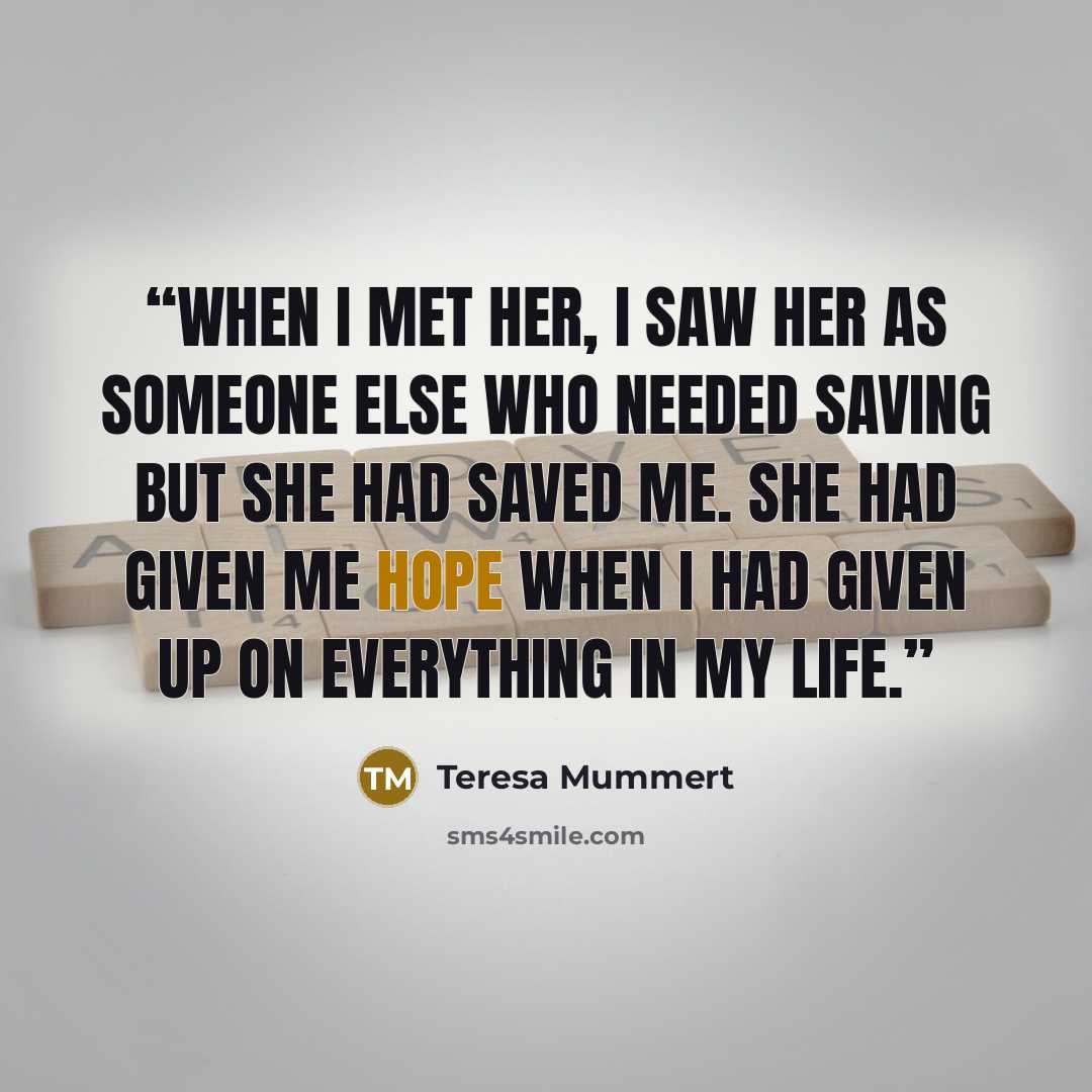 “When I met her, I saw her as someone else who needed saving but she had saved me. She had given me hope when I had given up on everything in my life.” quote by Teresa Mummert