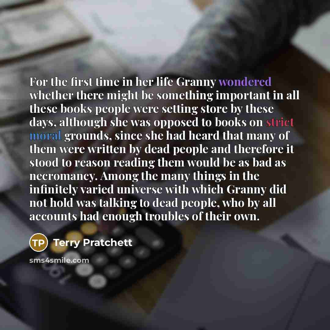 “For the first time in her life Granny wondered whether there might be something important in all these books people were setting store by these days, although she was opposed to books on strict moral grounds, since she had heard that many of them were written by dead people and therefore it stood…” quote by Terry Pratchett