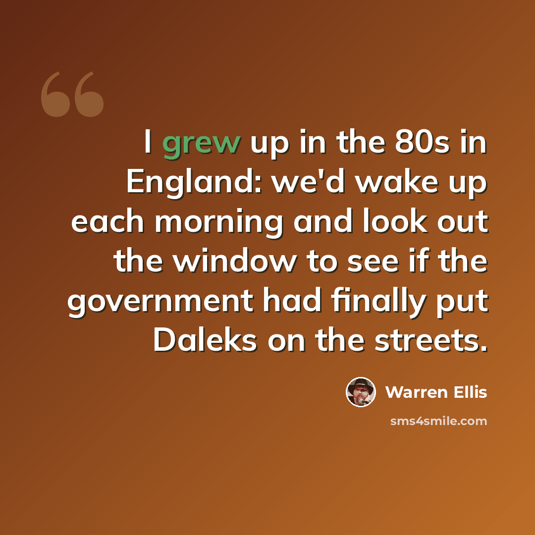 “I grew up in the 80s in England: we'd wake up each morning and look out the window to see if the government had finally put Daleks on the streets.” quote by Warren Ellis
