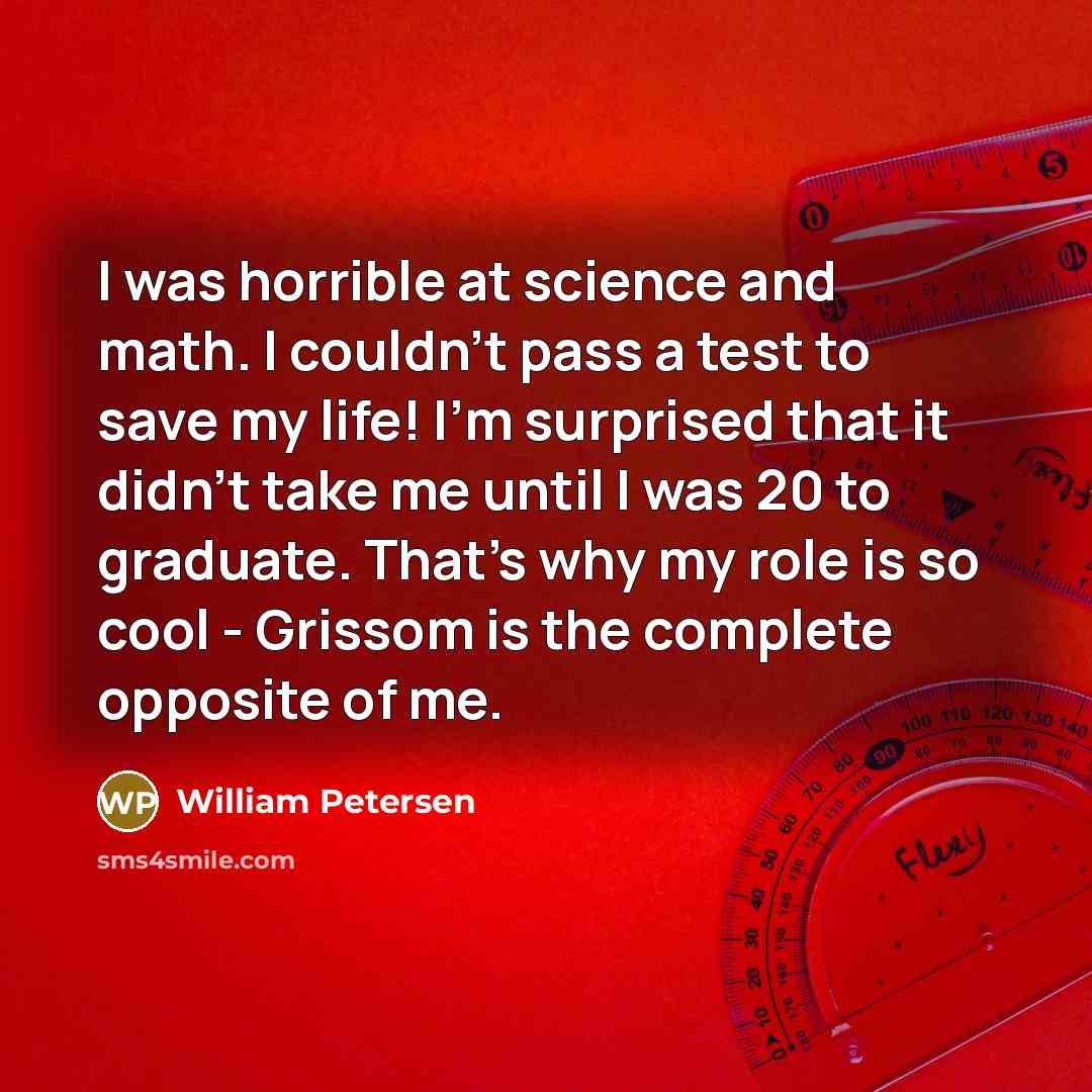 “I was horrible at science and math. I couldn't pass a test to save my life! I'm surprised that it didn't take me until I was 20 to graduate. That's why my role is so cool - Grissom is the complete opposite of me.” quote by William Petersen
