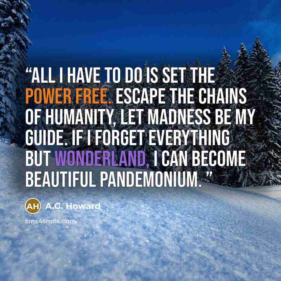 “All I have to do is set the power free. Escape the chains of humanity, let madness be my guide. If I forget everything but Wonderland, I can become beautiful pandemonium.” quote by A.G. Howard