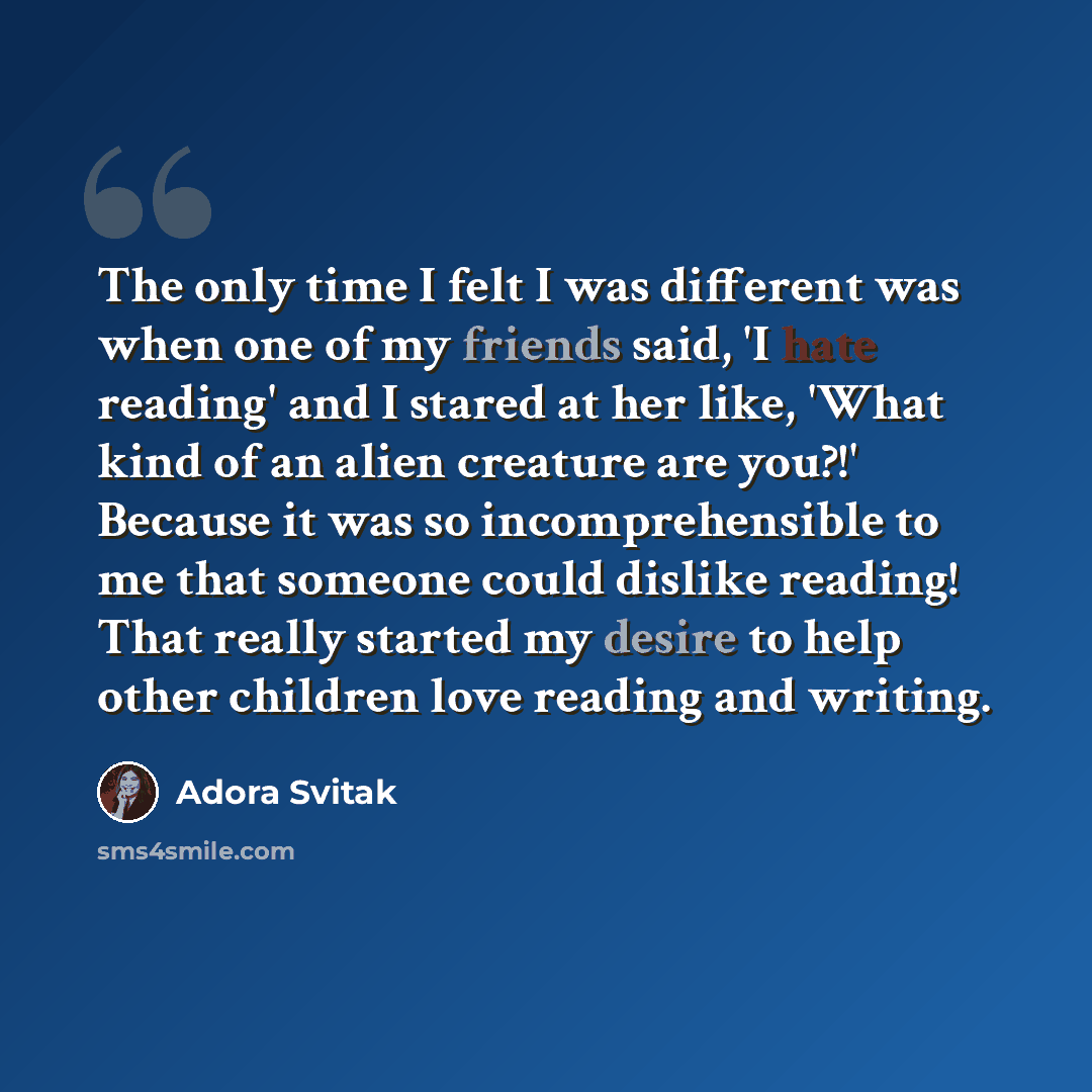 “The only time I felt I was different was when one of my friends said, 'I hate reading' and I stared at her like, 'What kind of an alien creature are you?!' Because it was so incomprehensible to me that someone could dislike reading! That really started my desire to help other children love reading…” quote by Adora Svitak