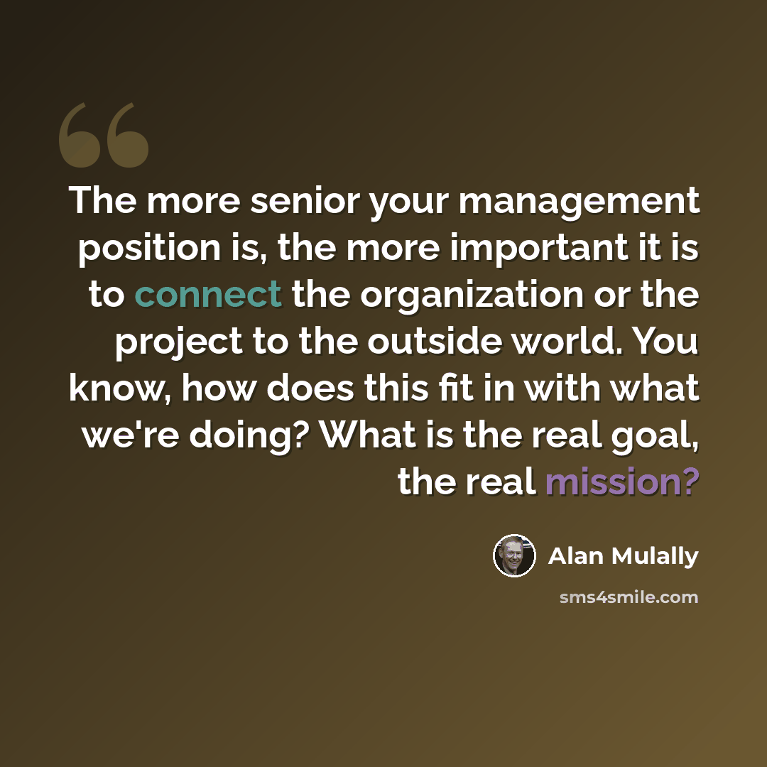 “The more senior your management position is, the more important it is to connect the organization or the project to the outside world. You know, how does this fit in with what we're doing? What is the real goal, the real mission?” quote by Alan Mulally