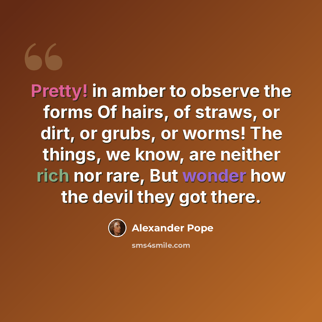 “Pretty! in amber to observe the forms Of hairs, of straws, or dirt, or grubs, or worms! The things, we know, are neither rich nor rare, But wonder how the devil they got there.” quote by Alexander Pope