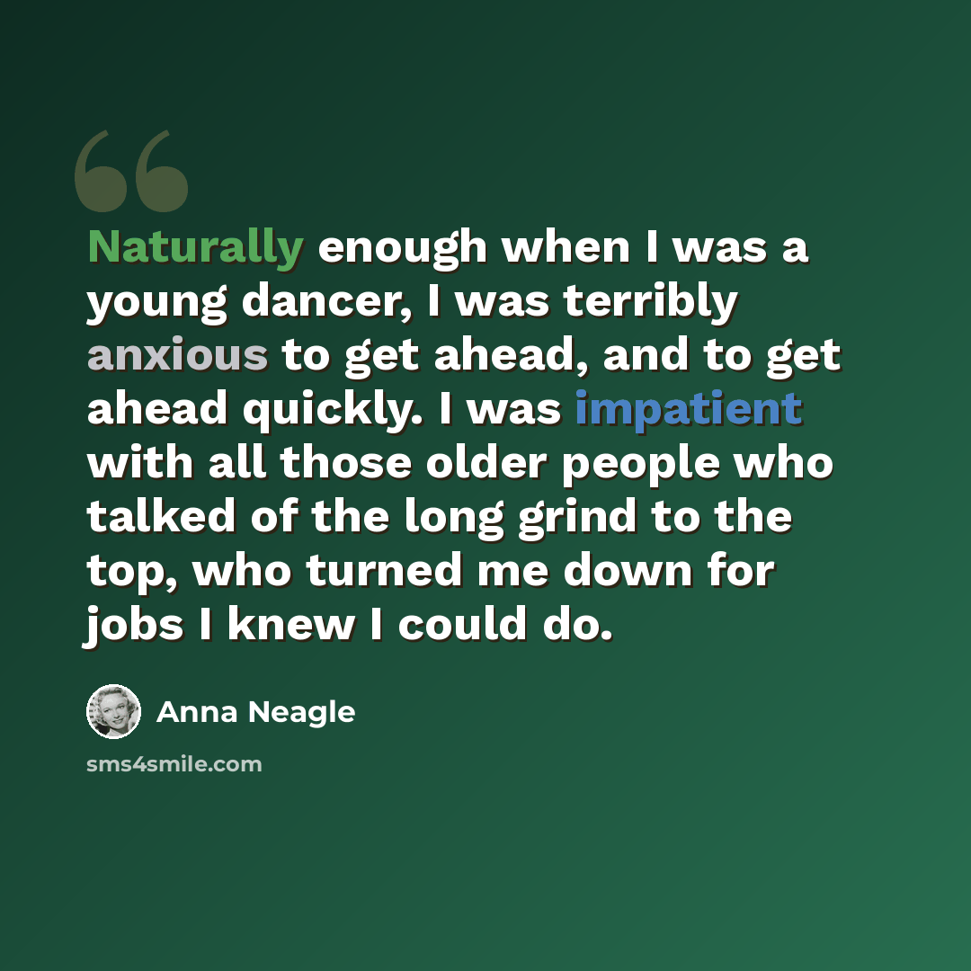 “Naturally enough when I was a young dancer, I was terribly anxious to get ahead, and to get ahead quickly. I was impatient with all those older people who talked of the long grind to the top, who turned me down for jobs I knew I could do.” quote by Anna Neagle