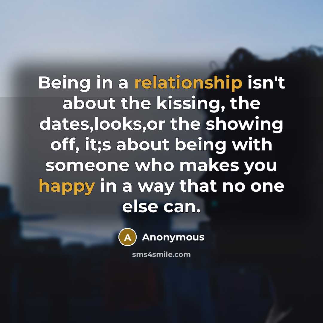 “Being in a relationship isn't about the kissing, the dates,looks,or the showing off, it;s about being with someone who makes you happy in a way that no one else can.” quote by Anonymous