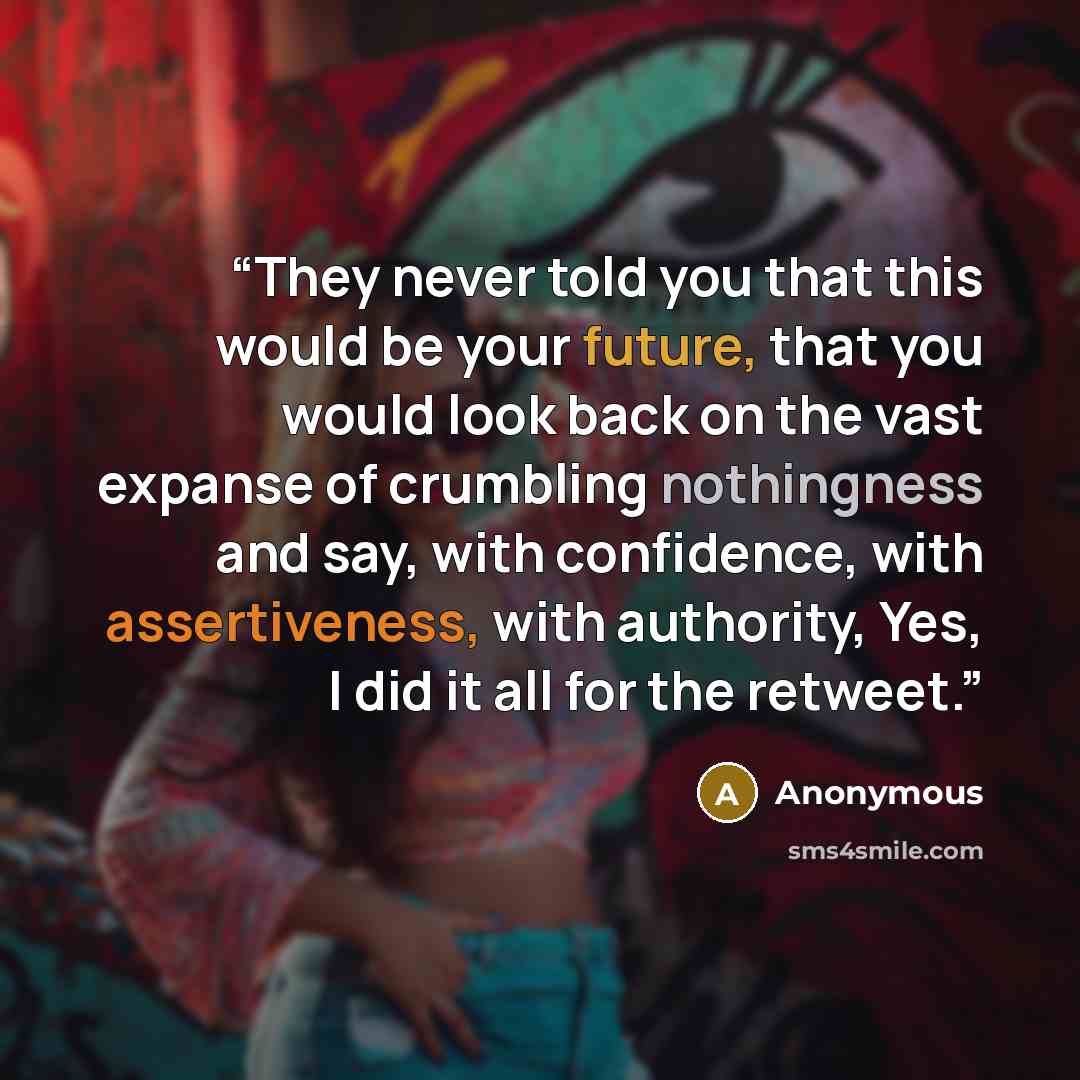 “They never told you that this would be your future, that you would look back on the vast expanse of crumbling nothingness and say, with confidence, with assertiveness, with authority, Yes, I did it all for the retweet.” quote by Anonymous