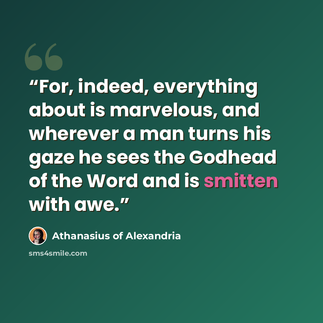 “For, indeed, everything about is marvelous, and wherever a man turns his gaze he sees the Godhead of the Word and is smitten with awe.” quote by Athanasius of Alexandria