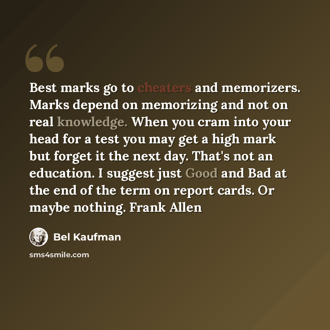 “Best marks go to cheaters and memorizers. Marks depend on memorizing and not on real knowledge. When you cram into your head for a test you may get a high mark but forget it the next day. That's not an education. I suggest just Good and Bad at the end of the term on report cards. Or maybe nothing…” quote by Bel Kaufman