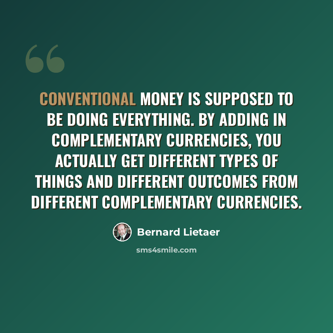 “Conventional money is supposed to be doing everything. By adding in complementary currencies, you actually get different types of things and different outcomes from different complementary currencies.” quote by Bernard Lietaer