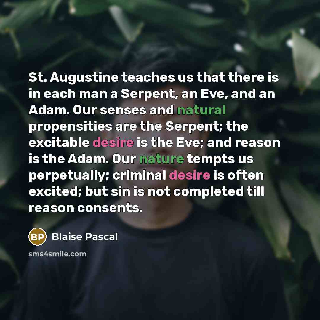 “St. Augustine teaches us that there is in each man a Serpent, an Eve, and an Adam. Our senses and natural propensities are the Serpent; the excitable desire is the Eve; and reason is the Adam. Our nature tempts us perpetually; criminal desire is often excited; but sin is not completed till reason…” quote by Blaise Pascal