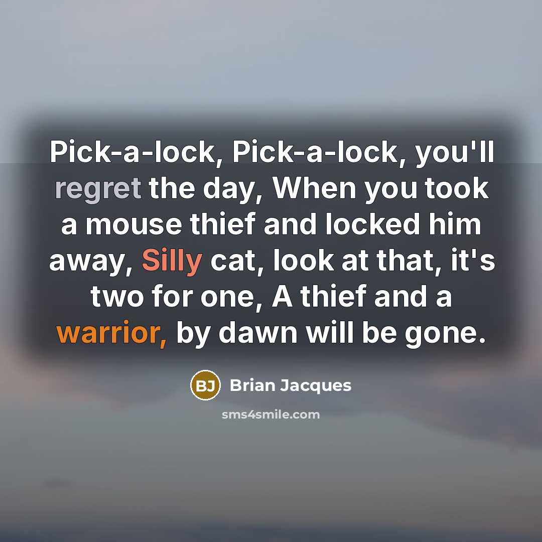 “Pick-a-lock, Pick-a-lock, you'll regret the day, When you took a mouse thief and locked him away, Silly cat, look at that, it's two for one, A thief and a warrior, by dawn will be gone.” quote by Brian Jacques