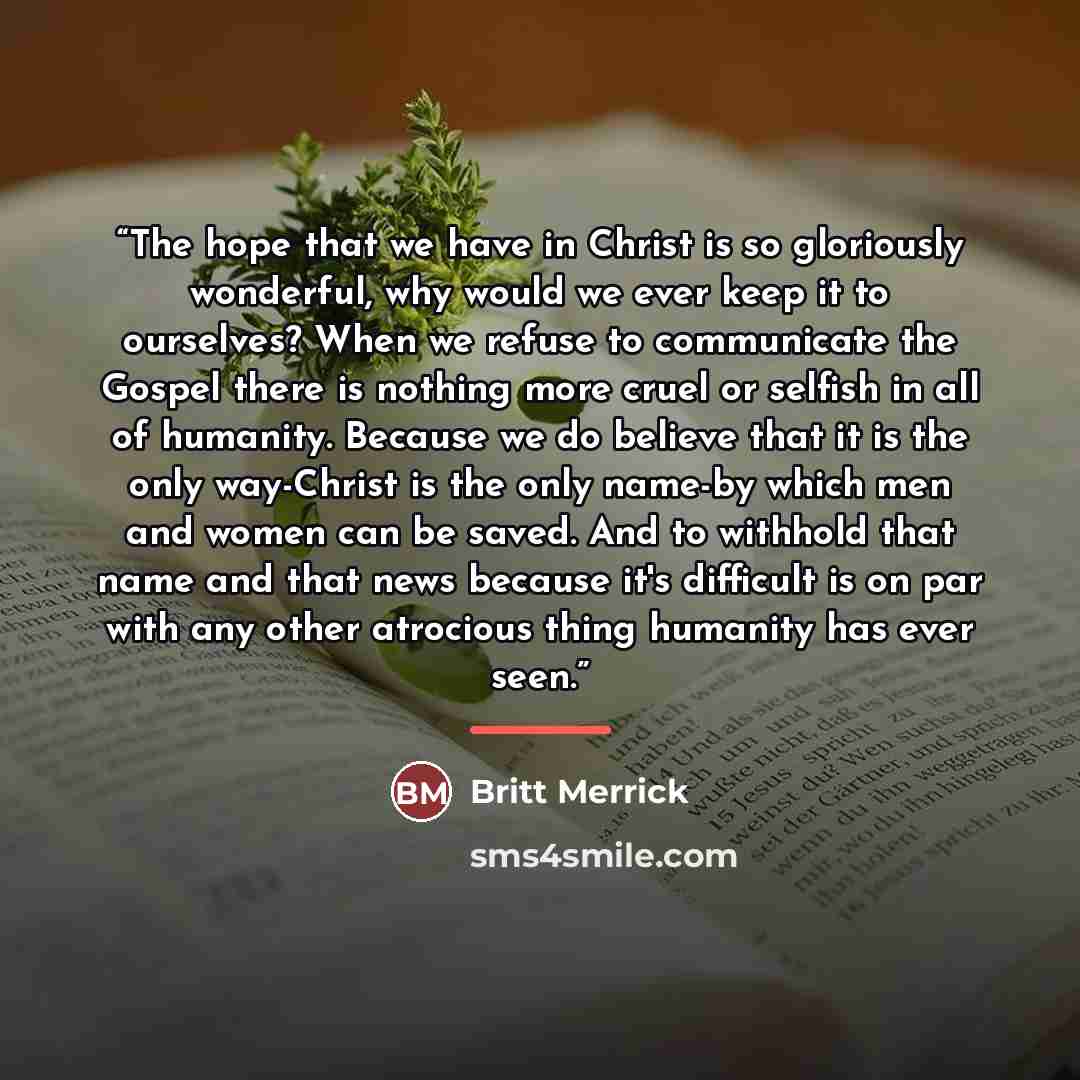 “The hope that we have in Christ is so gloriously wonderful, why would we ever keep it to ourselves? When we refuse to communicate the Gospel there is nothing more cruel or selfish in all of humanity. Because we do believe that it is the only way-Christ is the only name-by which men and women can…” quote by Britt Merrick