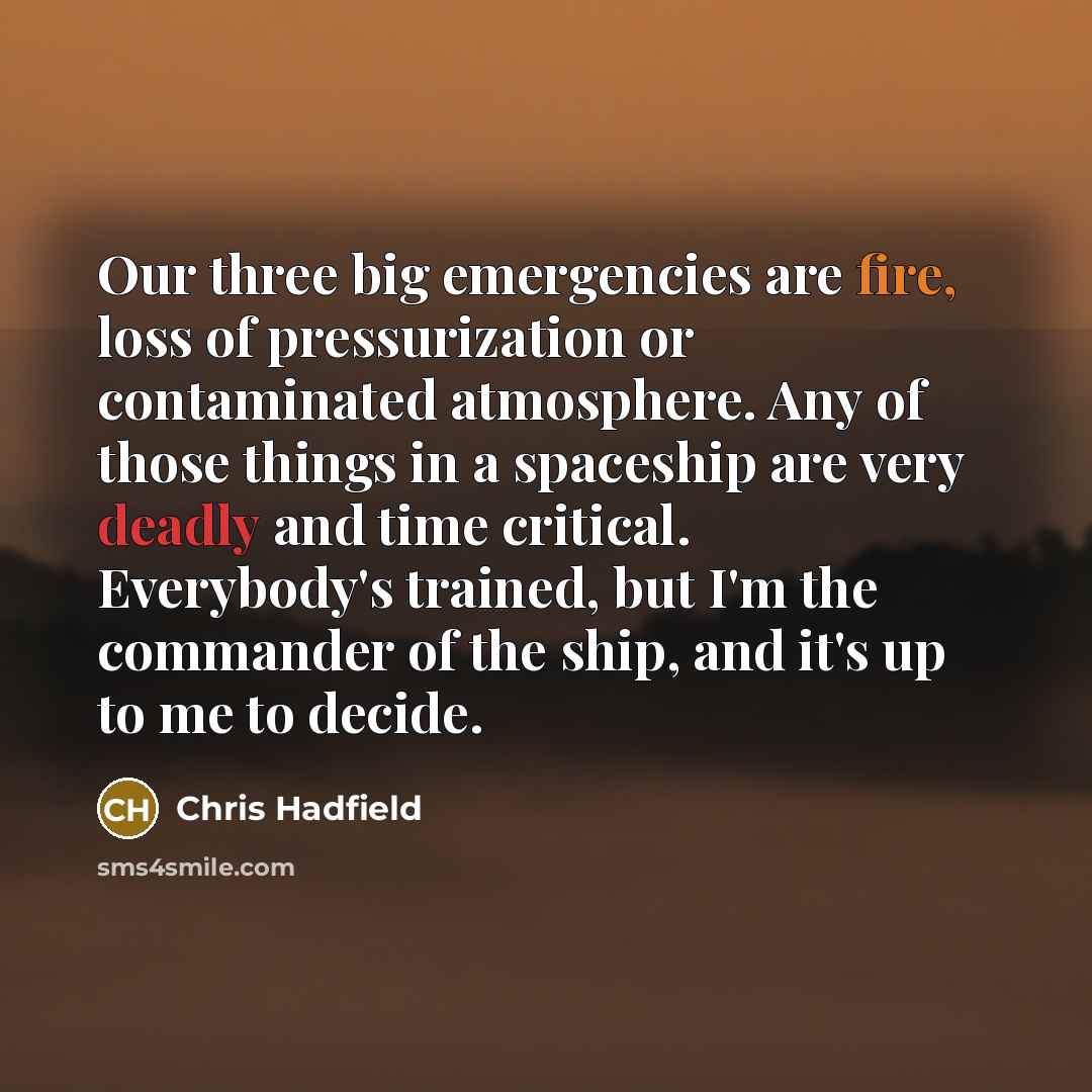 “Our three big emergencies are fire, loss of pressurization or contaminated atmosphere. Any of those things in a spaceship are very deadly and time critical. Everybody's trained, but I'm the commander of the ship, and it's up to me to decide.” quote by Chris Hadfield