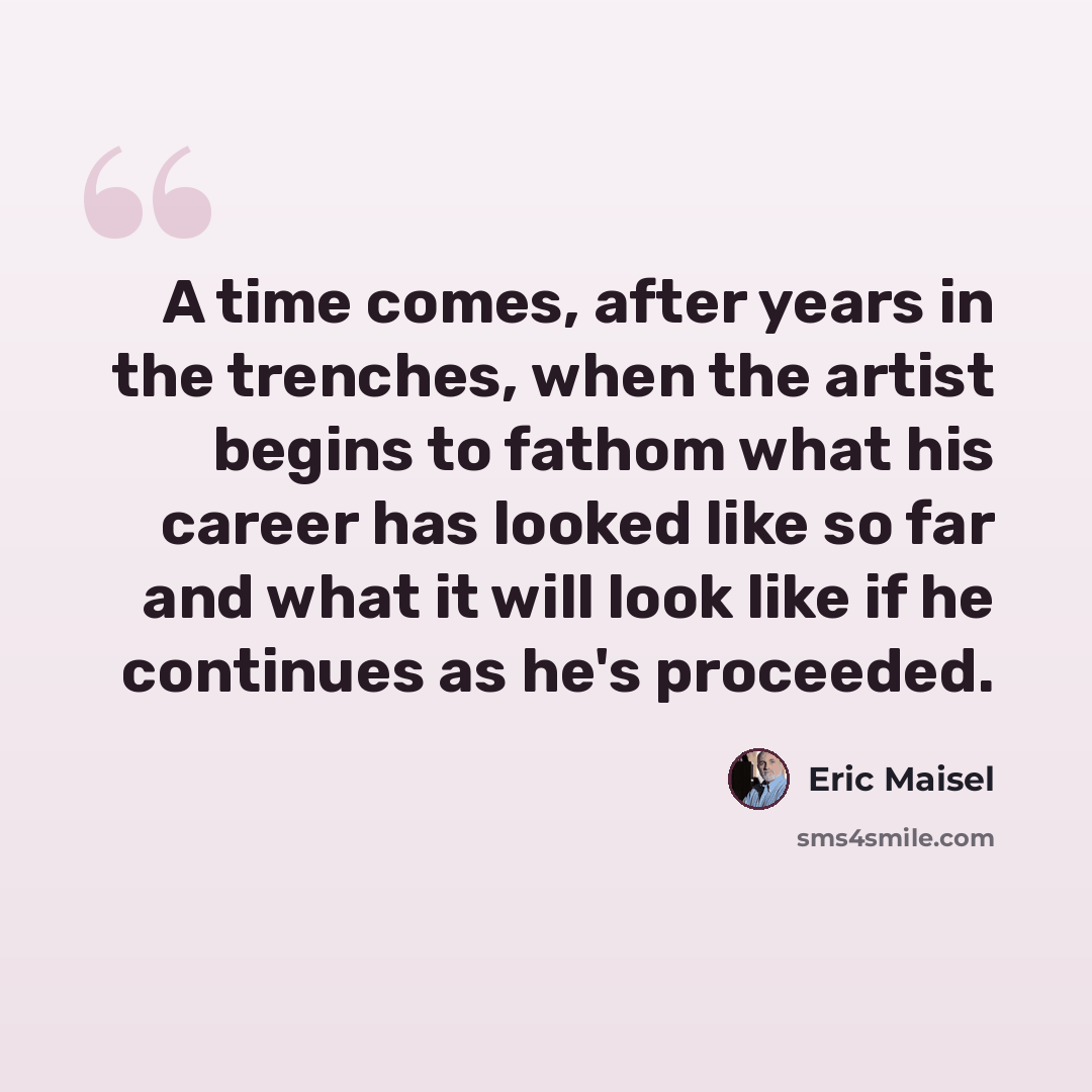 “A time comes, after years in the trenches, when the artist begins to fathom what his career has looked like so far and what it will look like if he continues as he's proceeded.” quote by Eric Maisel